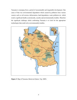 4
Tanzania is emerging from a period of unsustainable and inequitable development. One
cause of that was environmental degradation which caused by pollution from various
sources such as soil erosion, deforestation, land degradation, water pollution etc. which
result a significant health, economically, socially and environmentally troubles. Therefore
the significant challenge which confronting Tanzania is to look for the appropriate
technologies that could solve environmentally troubles.
Figure 3: Map of Tanzania. Retrieved (Intern. Top .2005)
 