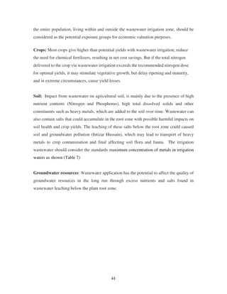 41
the entire population, living within and outside the wastewater irrigation zone, should be
considered as the potential exposure groups for economic valuation purposes.
Crops: Most crops give higher than potential yields with wastewater irrigation; reduce
the need for chemical fertilizers, resulting in net cost savings. But if the total nitrogen
delivered to the crop via wastewater irrigation exceeds the recommended nitrogen dose
for optimal yields, it may stimulate vegetative growth, but delay ripening and maturity,
and in extreme circumstances, cause yield losses.
Soil: Impact from wastewater on agricultural soil, is mainly due to the presence of high
nutrient contents (Nitrogen and Phosphorus), high total dissolved solids and other
constituents such as heavy metals, which are added to the soil over time. Wastewater can
also contain salts that could accumulate in the root zone with possible harmful impacts on
soil health and crop yields. The leaching of these salts below the root zone could caused
soil and groundwater pollution (Intizar Hussain), which may lead to transport of heavy
metals to crop contamination and final affecting soil flora and fauna. The irrigation
wastewater should consider the standards maximum concentration of metals in irrigation
waters as shown (Table 7)
Groundwater resources: Wastewater application has the potential to affect the quality of
groundwater resources in the long run through excess nutrients and salts found in
wastewater leaching below the plant root zone.
 