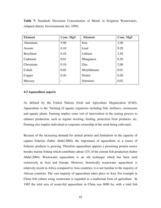 42
Table 7: Standards Maximum Concentration of Metals in Irrigation Wastewaters.
Adapted (Intern. Environmental Act. 1999)
Element Conc. Mg/l Element Conc. Mg/l
Aluminum
Arsenic
Beryllium
Cadmium
Chromium
Cobalt
Copper
Mercury
5.00
0.10
0.10
0.01
0.10
0.05
0.20
-
Iron
Lead
Lithium
Manganese
Zinc
Molybdenum
Nickel
Selenium
1.00
0.20
2.50
0.20
2.00
0.01
0.20
0.02
4.3 Aquaculture aspects
As defined by the United Nations Food and Agriculture Organization (FAO).
Aquaculture is the “farming of aquatic organisms including fish, molluscs, crustaceans
and aquatic plants. Farming implies some sort of intervention in the rearing process to
enhance production, such as regular stocking, feeding, protection from predators, etc.
Farming also implies individual or corporate ownership of the stock being cultivated.
Because of the increasing demand for animal protein and limitations in the capacity of
capture fisheries (Saber Abdel.2004), the importance of aquaculture as a source of
fisheries products is growing. Therefore aquaculture appears a promising protein source
besides marine fishing which contributes about 12% of the current fish production (Saber
Abdel.2004). Wastewater aquaculture is an old technique which has been used
extensively in Asia and Europe. However, historically wastewater aquaculture is
relatively recent in Africa compared to Asia countries; it is not familiar to the majority of
African countries. The vast majority of aquaculture takes place in Asia. For example in
China fish culture using wastewater is regarded as a traditional form of agriculture. In
1985 the total area of waste-fed aquaculture in China was 8000 ha, with a total fish
 
