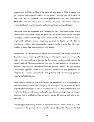 43
production of 30,000t/year. Most of the waste-fed aquaculture in China is located near
the cities and contributes fish products to city markets (Martin Kumar, et al 2003). In
2002, over 70% of worldwide aquaculture production was in China alone (Saber
Abdel.2004) and most farmed fish and shellfish are grown in traditional small-scale
systems that benefit local communities and minimize the environmental impact.
After aquaculture was introduces from European and Asia countries in various African
countries this development started to spread and the main farmed species is tilapia.
Developing countries increasingly direct effort towards fish aquaculture to provide
people with sufficient amount of protein, essential for healthy growth. The net
contribution of these traditional aquaculture systems can be great as they offer many
benefits, including food security in developing nations.
Therefore the link Waterharmonica concept and aquaculture with poverty reduction in
Tanzania is focuses on ecological fish farming and other aquatic organisms or biomass by
utilise wastewater nutrients to develop the fish farming systems, which increase the
production of fish. This ensures that nutrients from the wastewater are not discharged as
pollutants. By recycling wastewater nutrients (organic wastes) for fish farming
(aquaculture) represents could be an attractive alternative in fish production and
safeguard the Tanzania environments from pollution and simultaneously generates
valuable marketable biomass.
Based on upon the concept of Waterharmonica and aquaculture, If local communities in
Tanzania especially in rural areas of majority are encourage to use safe wastewater it will
help to keep the price of the fish food low so that fish food will be affordable to both poor
people, it will also provide income and employment that could help poor people to access
food, and final it will help tax base to support service delivery that will help poverty
reduction.
However again, fish farming by reuse of wastewater may also impose health risks to the
consumers of the products if not properly treated (Table 8). Therefore the link
 