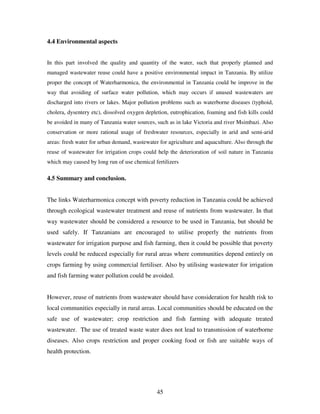 45
4.4 Environmental aspects
In this part involved the quality and quantity of the water, such that properly planned and
managed wastewater reuse could have a positive environmental impact in Tanzania. By utilize
proper the concept of Waterharmonica, the environmental in Tanzania could be improve in the
way that avoiding of surface water pollution, which may occurs if unused wastewaters are
discharged into rivers or lakes. Major pollution problems such as waterborne diseases (typhoid,
cholera, dysentery etc), dissolved oxygen depletion, eutrophication, foaming and fish kills could
be avoided in many of Tanzania water sources, such as in lake Victoria and river Msimbazi. Also
conservation or more rational usage of freshwater resources, especially in arid and semi-arid
areas: fresh water for urban demand, wastewater for agriculture and aquaculture. Also through the
reuse of wastewater for irrigation crops could help the deterioration of soil nature in Tanzania
which may caused by long run of use chemical fertilizers
4.5 Summary and conclusion.
The links Waterharmonica concept with poverty reduction in Tanzania could be achieved
through ecological wastewater treatment and reuse of nutrients from wastewater. In that
way wastewater should be considered a resource to be used in Tanzania, but should be
used safely. If Tanzanians are encouraged to utilise properly the nutrients from
wastewater for irrigation purpose and fish farming, then it could be possible that poverty
levels could be reduced especially for rural areas where communities depend entirely on
crops farming by using commercial fertiliser. Also by utilising wastewater for irrigation
and fish farming water pollution could be avoided.
However, reuse of nutrients from wastewater should have consideration for health risk to
local communities especially in rural areas. Local communities should be educated on the
safe use of wastewater; crop restriction and fish farming with adequate treated
wastewater. The use of treated waste water does not lead to transmission of waterborne
diseases. Also crops restriction and proper cooking food or fish are suitable ways of
health protection.
 