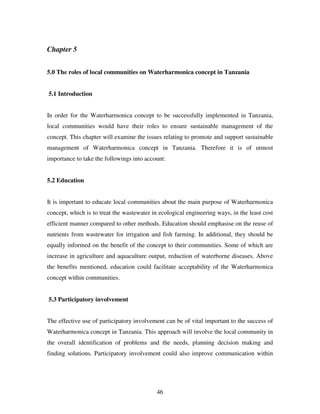 46
Chapter 5
5.0 The roles of local communities on Waterharmonica concept in Tanzania
5.1 Introduction
In order for the Waterharmonica concept to be successfully implemented in Tanzania,
local communities would have their roles to ensure sustainable management of the
concept. This chapter will examine the issues relating to promote and support sustainable
management of Waterharmonica concept in Tanzania. Therefore it is of utmost
importance to take the followings into account:
5.2 Education
It is important to educate local communities about the main purpose of Waterharmonica
concept, which is to treat the wastewater in ecological engineering ways, in the least cost
efficient manner compared to other methods. Education should emphasise on the reuse of
nutrients from wastewater for irrigation and fish farming. In additional, they should be
equally informed on the benefit of the concept to their communities. Some of which are
increase in agriculture and aquaculture output, reduction of waterborne diseases. Above
the benefits mentioned, education could facilitate acceptability of the Waterharmonica
concept within communities.
5.3 Participatory involvement
The effective use of participatory involvement can be of vital important to the success of
Waterharmonica concept in Tanzania. This approach will involve the local community in
the overall identification of problems and the needs, planning decision making and
finding solutions. Participatory involvement could also improve communication within
 