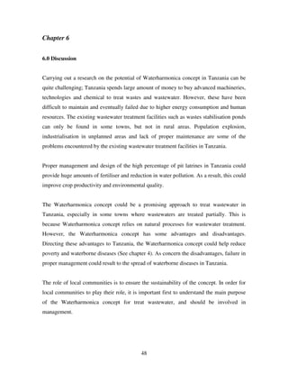 48
Chapter 6
6.0 Discussion
Carrying out a research on the potential of Waterharmonica concept in Tanzania can be
quite challenging; Tanzania spends large amount of money to buy advanced machineries,
technologies and chemical to treat wastes and wastewater. However, these have been
difficult to maintain and eventually failed due to higher energy consumption and human
resources. The existing wastewater treatment facilities such as wastes stabilisation ponds
can only be found in some towns, but not in rural areas. Population explosion,
industrialisation in unplanned areas and lack of proper maintenance are some of the
problems encountered by the existing wastewater treatment facilities in Tanzania.
Proper management and design of the high percentage of pit latrines in Tanzania could
provide huge amounts of fertiliser and reduction in water pollution. As a result, this could
improve crop productivity and environmental quality.
The Waterharmonica concept could be a promising approach to treat wastewater in
Tanzania, especially in some towns where wastewaters are treated partially. This is
because Waterharmonica concept relies on natural processes for wastewater treatment.
However, the Waterharmonica concept has some advantages and disadvantages.
Directing these advantages to Tanzania, the Waterharmonica concept could help reduce
poverty and waterborne diseases (See chapter 4). As concern the disadvantages, failure in
proper management could result to the spread of waterborne diseases in Tanzania.
The role of local communities is to ensure the sustainability of the concept. In order for
local communities to play their role, it is important first to understand the main purpose
of the Waterharmonica concept for treat wastewater, and should be involved in
management.
 
