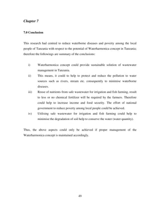 49
Chapter 7
7.0 Conclusion
This research had centred to reduce waterborne diseases and poverty among the local
people of Tanzania with respect to the potential of Waterharmonica concept in Tanzania;
therefore the followings are summary of the conclusions:
i) Waterharmonica concept could provide sustainable solution of wastewater
management in Tanzania.
ii) This means, it could to help to protect and reduce the pollution to water
sources such as rivers, stream etc. consequently to minimise waterborne
diseases.
iii) Reuse of nutrients from safe wastewater for irrigation and fish farming, result
to less or no chemical fertilizer will be required by the farmers. Therefore
could help to increase income and food security. The effort of national
government to reduce poverty among local people could be achieved.
iv) Utilising safe wastewater for irrigation and fish farming could help to
minimise the degradation of soil help to conserve the water (water quantity).
Thus, the above aspects could only be achieved if proper management of the
Waterharmonica concept is maintained accordingly.
 