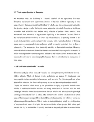 5
1.3 Wastewater situation in Tanzania
As described early, the economy of Tanzania depends on the agriculture activities.
Therefore wastewater from agriculture activities is the main problem especially in rural
areas whereby farmers use artificial fertilizer (N, P, K, and S), pesticides and herbicides
for farming. As the results, during the rainy season the chemicals from these fertilizers,
pesticides and herbicides are washed away directly to pollute water sources. Also
wastewater from household is big problems especially in the towns of Tanzania. Most of
the wastewaters from household in towns are either untreated or partially treated, as the
result discharged into nearby surface water sources, with eventual pollution of drinking
water sources. An example is the pollution which occurs in Msimbazi river in Dar es
salaam city. The wastewater from industrial activities in Tanzania is minimal. However
some of industries were established without wastewater facilities or partial treatment, as
result discharge their wastewater partial treated to the water sources. In rural areas the
industrial wastewater is almost negligible, because there is not industrial in many areas of
rural areas.
1.3.1 Sanitation situation in Tanzania
The urban and peri-urban areas of Tanzania are among the most polluted and disease -
ridden habitats. Much of human wastes pollutions are caused by inadequate and
inappropriate urban sanitation infrastructure and services. As cities expand and urban
populations increase, the situation is growing worse and becoming even more critical.
Despite the intensive efforts made by the government in trying to privatize human wastes
utilities to improve the service delivery, still many urban areas of Tanzania have not been
able to get adequate human wastes sanitation services because the initial costs are quite high
for the government and users to afford. The human wastes control situations in all urban
areas of Tanzania are comparable to that of Dar es Salaam capital city which is worse one
when compared to rural areas. This is owing to industrialization which is a proliferation
of unplanned and un-serviced plus the accelerated influx of the people. This influx 'pull'
towards the city is the outcome of poverty and lack of adequate paid jobs in the rural areas.
 
