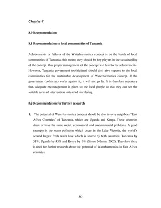 50
Chapter 8
8.0 Recommendation
8.1 Recommendation to local communities of Tanzania
Achievements or failures of the Waterharmonica concept is on the hands of local
communities of Tanzania, this means they should be key players in the sustainability
of the concept, thus proper management of the concept will lead to the achievements.
However, Tanzania government (politicians) should also give support to the local
communities for the sustainable development of Waterharmonica concept. If the
government (politician) works against it, it will not go far. It is therefore necessary
that, adequate encouragement is given to the local people so that they can see the
suitable areas of intervention instead of interfering.
8.2 Recommendation for further research
1. The potential of Waterharmonica concept should be also involve neighbors “East
Africa Countries” of Tanzania, which are Uganda and Kenya. These countries
share or have the same social, economical and environmental problems. A good
example is the water pollution which occur in the Lake Victoria, the world’s
second largest fresh water lake which is shared by both countries; Tanzania by
51%, Uganda by 43% and Kenya by 6% (Simon Ndumu. 2002). Therefore there
is need for further research about the potential of Waterharmonica in East Africa
countries.
 