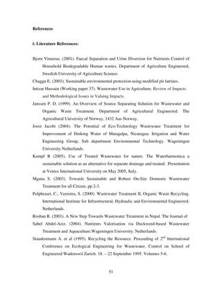 51
References
i: Literature References:
Bjorn Vinneras. (2001). Faecal Separation and Urine Diversion for Nutrients Control of
Household Biodegradable Human wastes. Department of Agriculture Engineered,
Swedish University of Agriculture Science.
Chaggu E. (2003). Sustainable environmental protection using modified pit latrines.
Intizar Hussain (Working paper 37). Wastewater Use in Agriculture. Review of Impacts
and Methodological Issues in Valuing Impacts.
Janssen P. D. (1999). An Overview of Source Separating Solution for Wastewater and
Organic Waste Treatment. Department of Agricultural Engineered. The
Agricultural University of Norway, 1432 Aas Norway.
Joost Jacobi (2004). The Potential of Eco-Technology Wastewater Treatment for
Improvement of Dinking Water of Matagalpa, Nicaragua. Irrigation and Water
Engineering Group, Sub department Environmental Technology. Wageningen
University Netherlands.
Kampf R (2005). Use of Treated Wastewater for nature. The Waterharmonica a
sustainable solution as an alternative for separate drainage and treated. Presentation
at Venice International University on May 2005, Italy.
Mgana S. (2003). Towards Sustainable and Robust On-Site Domestic Wastewater
Treatment for all Citizen. pp 2-3.
Polphraset, C., Veenstra, S. (2000). Wastewater Treatment II, Organic Waste Recycling.
International Institute for Infrastructural, Hydraulic and Environmental Engineered.
Netherlands.
Roshan R. (2001). A New Step Towards Wastewater Treatment in Nepal. The Journal of
Sabel Abdel-Aziz. (2004). Nutrients Valorisation via Duckweed-based Wastewater
Treatment and Aquaculture.Wageningen University. Netherlands.
Staudenmann A. et al (1995). Recycling the Resource. Proceeding of 2nd
International
Conference on Ecological Engineering for Wastewater. Control on School of
Engineered Wadenswil Zurich. 18. – 22 September 1995. Volumes 5-6.
 