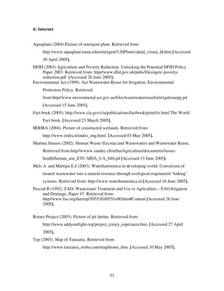 53
ii: Internet
Aquaplant (2004).Picture of emergent plant. Retrieved from
http://www.aquaplant.tamu.edu/emergent%20Plant/cattail_visual_Id.htm.[Accessed
30 April 2005].
DFID (2003) Agriculture and Poverty Reduction. Unlocking the Potential DFID Policy
Paper 2003. Retrieved from: http//www.dfid.gov.uk/pubs/files/agric-poverty-
reduction.pdf [Accessed 28 June 2005].
Environmental Act (1999). Act Wastewater Reuse for Irrigation. Environmental
Protection Policy. Retrieved
from:http//www.environmetal.act.gov.au/files/wastewaterreuseforirrigationepp.pd
[Accessed 15 June 2005].
Fact book (2005). http://www.cia.gov/cia/publications/factbook/print//tz.html.The World
Fact book. [Accessed 23 March 2005].
IRIDRA (2004). Picture of constructed wetlands. Retrieved from:
http://www.iridra.it/index_eng.html. [Accessed 03 May 2005].
Martina Strauss (2002). Human Waste (Excreta and Wastewater) and Wastewater Reuse.
Retrieved from:http//wwww.sandec.ch/urbanAgriculture/documents//reuse-
health/human_use_ETC-SIDA_UA_bibl.pd [Accessed 13 June 2005].
Mels A. and Martijin E.J (2003). Waterharmonica in developing world. Conversion of
treated wastewater into a natural resource through ecological-engineered ‘linking’
systems. Retrieved from: http://www.waterharmonica.nl.[Accessed 16 June 2005].
Pescod.B (1992). FAO, Wastewater Treatment and Use in Agriculture – FAO Irrigation
and Drainage, Paper 47. Retrieved from:
http//www.fao.org/docrep/T0551E/t0551e00.htm#Content [Accessed 28 June
2005].
Rotary Project (2003). Picture of pit latrine. Retrieved from:
http://www.addyourlight.org/project_rotary_esperanza.htm. [Accessed 27 April
2005].
Top (2005). Map of Tanzania. Retrieved from:
http://www.tanzania_webo.com/map/home_htm. [Accessed 10 May 2005].
 