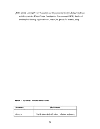 54
UNDP (2003). Linking Poverty Reduction and Environmental Control, Policy Challenges
and Opportunities, United Nation Development Programmes (UNDP). Retrieved
from:http://wwwundp.org/wssd/docs/LPREM.pdf. [Accessed 05 May 2005].
Annex 1: Pollutants removal mechanisms
Parameter Mechanisms
Nitrogen - Nitrification, denitrification, violation, sediments,
 