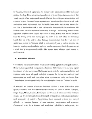 7
In Tanzania, the use of septic tanks for human wastes treatment is used for individual
resident dwelling. There are various types of septic systems, the most common one is that
which consists of an underground tank of differing sizes, which are connects to a soil
treatment system. Untreated human wastes from a households flows into the septic tank,
whereby the solids are separated from the liquids. Some solids, such as soap scum or fat,
will float to the top of the tank to form a scum layer. Heavier solids, such as human and
kitchen wastes settle to the bottom of the tank as sludge. Self forming bacteria in the
septic tank help the system "digest" these solids or sludge. Baffles built into the tank hold
back the floating scum from moving past the outlet of the tank whilst the remaining
liquids flow out of the tank to a land drainage system or drain field. However, most of
septic tanks system in Tanzania failed to work properly due to various reasons, e.g.
improper location, poor installation and poor regular maintenance by the homeowners as
a result lead to environmental troubles like serious water pollution either ground or
surface waters.
1.3.3. Wastewater treatment
Conventional wastewater treatment processes are widely applied in developed countries.
However, they require high energy inputs, chemicals, skilled man-power and large capital
investments to build and operate. The high per capita costs for wastewater collection and
treatment make these advanced biological processes far beyond the reach of rural
communities and small scale enterprises whose tax-bases and profit margins are low.
This makes the technology expensive for most developing countries, Tanzania included.
In Tanzania, the common wastewater treatment facilities is waste stabilization pond
system, which has been installed in Dar es Salaam city, and towns of Arusha, Morogoro,
Iringa, Tanga, Mbeya, Dodoma, Kilimanjaro, and Mwanza. In either case, these treatment
systems are directed primarily to meet the needs of large towns without considering the
rural community of majority. Nevertheless, these treatment systems have proved
difficulty to maintain because of poor operation maintenances and resources.
Consequently water borne diseases such as cholera, typhoid fever and dysentery are
 
