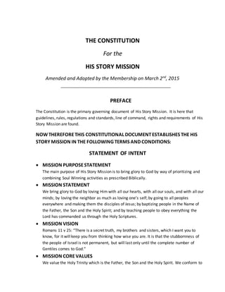 THE CONSTITUTION
For the
HIS STORY MISSION
Amended and Adopted by the Membership on March 2nd
, 2015
PREFACE
The Constitution is the primary governing document of His Story Mission. It is here that
guidelines, rules, regulations and standards, line of command, rights and requirements of His
Story Mission are found.
NOWTHEREFORETHIS CONSTITUTIONAL DOCUMENTESTABLISHES THE HIS
STORY MISSION IN THE FOLLOWING TERMS AND CONDITIONS:
STATEMENT OF INTENT
 MISSION PURPOSESTATEMENT
The main purpose of His Story Mission is to bring glory to God by way of prioritizing and
combining Soul Winning activities as prescribed Biblically.
 MISSION STATEMENT
We bring glory to God by loving Him with all our hearts, with all our souls, and with all our
minds; by loving the neighbor as much as loving one’s self; by going to all peoples
everywhere and making them the disciples of Jesus; by baptizing people in the Name of
the Father, the Son and the Holy Spirit; and by teaching people to obey everything the
Lord has commanded us through the Holy Scriptures.
 MISSION VISION
Romans 11 v 25: “There is a secret truth, my brothers and sisters, which I want you to
know, for it will keep you from thinking how wise you are. It is that the stubbornness of
the people of Israel is not permanent, but will last only until the complete number of
Gentiles comes to God.”
 MISSION COREVALUES
We value the Holy Trinity which is the Father, the Son and the Holy Spirit. We conform to
 