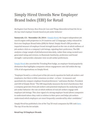 Simply 
Hired 
Unveils 
New 
Employer 
Brand 
Index 
(EBI) 
for 
Retail 
Burlington 
Coat 
Factory, 
Ross 
Dress 
for 
Less 
and 
Things 
Remembered 
lead 
the 
list 
as 
the 
top 
retail 
employer 
brands 
based 
on 
job 
seeker 
behavior 
Sunnyvale, 
CA 
– 
November 
20, 
2014 
– 
Simply 
Hired, 
the 
largest 
independent 
job 
search 
engine 
with 
properties 
in 
24 
countries 
and 
12 
languages, 
today 
released 
its 
first-­‐ever 
Employer 
Brand 
Index 
(EBI) 
for 
Retail. 
Simply 
Hired’s 
EBI 
provides 
an 
impartial 
measure 
of 
employer 
brand 
strength 
based 
on 
the 
rate 
at 
which 
millions 
of 
job 
seekers 
click 
on 
a 
company’s 
job 
listings, 
signaling 
their 
preference. 
The 
EBI 
analyzes 
a 
large 
sample 
of 
job 
behavioral 
data 
daily, 
rather 
than 
using 
curated 
user-­‐ 
generated 
rating 
and 
reviews, 
to 
illuminate 
familiarity, 
preference 
and 
brand 
strength—and 
provide 
a 
dynamic 
view 
on 
job 
seeker 
preferences. 
Simply 
Hired 
also 
unveiled 
the 
Trending 
Now 
badge, 
an 
employer 
brand 
popularity 
distinction 
that 
highlights 
companies 
whose 
engagement 
rates 
fall 
within 
the 
top 
15% 
of 
all 
organizations 
on 
Simply 
Hired. 
“Employer 
brand 
is 
a 
critical 
part 
of 
the 
job 
search 
equation 
for 
both 
job 
seekers 
and 
employers, 
but 
there 
is 
little 
consensus 
on 
what 
– 
or 
how 
– 
to 
measure 
and 
quantitatively 
compare 
employer 
brand 
preferences,” 
said 
James 
Beriker, 
President 
and 
CEO 
of 
Simply 
Hired. 
“The 
EBI 
impartially 
measures 
the 
level 
of 
preference 
that 
a 
company 
generates 
from 
job 
seekers 
and 
potential 
employees 
by 
analyzing 
actual 
job 
seeker 
behavior: 
the 
rate 
at 
which 
millions 
of 
real 
job 
seekers 
engage 
with 
employer 
job 
listings. 
This 
clear 
signal 
of 
a 
strong 
employer 
brand 
allows 
companies 
to 
understand 
where 
they 
rank 
in 
relation 
to 
their 
peers 
and 
helps 
job 
seekers 
understand 
which 
employers 
are 
most 
frequently 
considered 
by 
other 
candidates.” 
Simply 
Hired 
has 
published 
a 
list 
of 
the 
Top 
50 
retail 
companies 
by 
EBI 
rank 
here. 
The 
top 
10 
on 
the 
list 
include: 
Retail 
top 
10 
Employer 
Brands 
 
