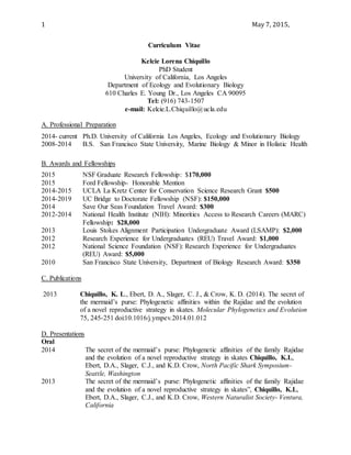 1 May 7, 2015,
Curriculum Vitae
Kelcie Lorena Chiquillo
PhD Student
University of California, Los Angeles
Department of Ecology and Evolutionary Biology
610 Charles E. Young Dr., Los Angeles CA 90095
Tel: (916) 743-1507
e-mail: Kelcie.L.Chiquillo@ucla.edu
A. Professional Preparation
2014- current Ph.D. University of California Los Angeles, Ecology and Evolutionary Biology
2008-2014 B.S. San Francisco State University, Marine Biology & Minor in Holistic Health
B. Awards and Fellowships
2015 NSF Graduate Research Fellowship: $170,000
2015 Ford Fellowship- Honorable Mention
2014-2015 UCLA La Kretz Center for Conservation Science Research Grant $500
2014-2019 UC Bridge to Doctorate Fellowship (NSF): $150,000
2014 Save Our Seas Foundation Travel Award: $300
2012-2014 National Health Institute (NIH): Minorities Access to Research Careers (MARC)
Fellowship: $28,000
2013 Louis Stokes Alignment Participation Undergraduate Award (LSAMP): $2,000
2012 Research Experience for Undergraduates (REU) Travel Award: $1,000
2012 National Science Foundation (NSF): Research Experience for Undergraduates
(REU) Award: $5,000
2010 San Francisco State University, Department of Biology Research Award: $350
C. Publications
2013 Chiquillo, K. L., Ebert, D. A., Slager, C. J., & Crow, K. D. (2014). The secret of
the mermaid’s purse: Phylogenetic affinities within the Rajidae and the evolution
of a novel reproductive strategy in skates. Molecular Phylogenetics and Evolution
75, 245-251 doi:10.1016/j.ympev.2014.01.012
D. Presentations
Oral
2014 The secret of the mermaid’s purse: Phylogenetic affinities of the family Rajidae
and the evolution of a novel reproductive strategy in skates Chiquillo, K.L,
Ebert, D.A., Slager, C.J., and K.D. Crow, North Pacific Shark Symposium-
Seattle, Washington
2013 The secret of the mermaid’s purse: Phylogenetic affinities of the family Rajidae
and the evolution of a novel reproductive strategy in skates”, Chiquillo, K.L,
Ebert, D.A., Slager, C.J., and K.D. Crow, Western Naturalist Society- Ventura,
California
 