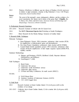 2 May 7, 2015,
2012 Patterns of herbivory in different age size classes of Opaleye (Girella nigricans)
in relation to algal community structure in Big Fisherman’s Cove- USC Wrigley
Symposium, Santa Catalina Island
Poster
2012 The secret of the mermaid’s purse: phylogenetic affinities and the evolution of a
novel reproductive life history trait in skates of the genus Raja”, Chiquillo, K.,
N. Bravo, D.A. Ebert, and K.D. Crow, American Society of Ichthyology and
Herpetology- Vancouver, British Columbia
E. Professional Research Experience
2011-2014 Research Assistant in FishLab with Dr. Karen Crow
2014 The IUCN Threatened Species List Workshop at Seattle Washington
2012 Direct Research for the Marine Biology Semester at Catalina Island
F. Research Skills/ Techniques
Molecular Techniques
A. Skate Phylogenic Project: DNA extraction, polymerase chain reaction (PCR)
for amplification of mitochondrial genes, gel electrophoresis
B. Hox Gene Project: Quantitative polymerase chain reaction (qPCR SYBER)
C. Leopard Shark Genetic population project: DNA extraction, polymerase chain
reaction (PCR) for amplification of inter simple sequence repeats (ISSR) PCR,
capillary machine
Statistical Methodology
A. Distance and Parsimony (PAUP), Likelihood (Garli), Bayesian inference
(MrModelTest and MrBayes).
B. GeneMapper3.7 (ABI)
Field Techniques
A. Beach Seines
B. Underwater fish surveys
C. Underwater sessile invertebrate surveys
D. Underwater algae surveys
E. US Boat and Safety Certification for small vessels (MOCC)
SCUBA
A. NAUI Master Diver
B. American Academy of Underwater Sciences (AAUS)
C. 110+ AAUS logged dives
G. Field Work
2014 Research Assistant on Santa Catalina Island, CA (Lythrypnus dalli) on the
evolution of sex change
2011-2013 Collection trip to Santa Catalina Islands, CA for a marine fish (Lythrypnus dalli)
on SCUBA
 