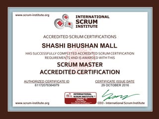 INTERNATIONAL
INSTITUTE
SCRUM
www.scrum-institute.org
www.scrum-institute.org CEO - International Scrum Institute
ACCREDITED SCRUMCERTIFICATIONS
HAS SUCCESSFULLY COMPLETED ACCREDITED SCRUM CERTIFICATION
REQUIREMENTS AND IS AWARDED WITHTHIS
SCRUM MASTER
ACCREDITED CERTIFICATION
AUTHORIZED CERTIFICATE ID CERTIFICATE ISSUE DATE
SHASHI BHUSHAN MALL
61172076364979 29 OCTOBER 2016
 
