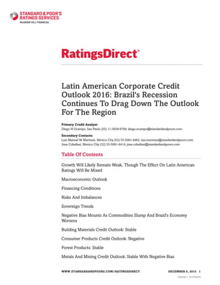 Latin American Corporate Credit
Outlook 2016: Brazil's Recession
Continues To Drag Down The Outlook
For The Region
Primary Credit Analyst:
Diego H Ocampo, Sao Paulo (55) 11-3039-9769; diego.ocampo@standardandpoors.com
Secondary Contacts:
Luis Manuel M Martinez, Mexico City (52) 55-5081-4462; luis.martinez@standardandpoors.com
Jose Coballasi, Mexico City (52) 55-5081-4414; jose.coballasi@standardandpoors.com
Table Of Contents
Growth Will Likely Remain Weak, Though The Effect On Latin American
Ratings Will Be Mixed
Macroeconomic Outlook
Financing Conditions
Risks And Imbalances
Sovereign Trends
Negative Bias Mounts As Commodities Slump And Brazil's Economy
Worsens
Building Materials Credit Outlook: Stable
Consumer Products Credit Outlook: Negative
Forest Products: Stable
Metals And Mining Credit Outlook: Stable With Negative Bias
WWW.STANDARDANDPOORS.COM/RATINGSDIRECT DECEMBER 9, 2015 1
1546266 | 301945678
 
