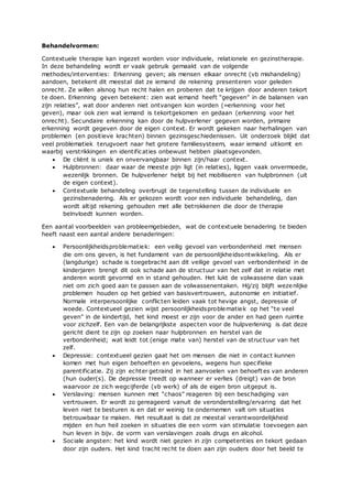 Behandelvormen:
Contextuele therapie kan ingezet worden voor individuele, relationele en gezinstherapie.
In deze behandeling wordt er vaak gebruik gemaakt van de volgende
methodes/interventies: Erkenning geven; als mensen elkaar onrecht (vb mishandeling)
aandoen, betekent dit meestal dat ze iemand de rekening presenteren voor geleden
onrecht. Ze willen alsnog hun recht halen en proberen dat te krijgen door anderen tekort
te doen. Erkenning geven betekent: zien wat iemand heeft “gegeven” in de balansen van
zijn relaties”, wat door anderen niet ontvangen kon worden (=erkenning voor het
geven), maar ook zien wat iemand is tekortgekomen en gedaan (erkenning voor het
onrecht). Secundaire erkenning kan door de hulpverlener gegeven worden, primaire
erkenning wordt gegeven door de eigen context. Er wordt gekeken naar herhalingen van
problemen (en positieve krachten) binnen gezinsgeschiedenissen. Uit onderzoek blijkt dat
veel problematiek terugvoert naar het grotere familiesysteem, waar iemand uitkomt en
waarbij verstrikkingen en identificaties onbewust hebben plaatsgevonden.
 De cliënt is uniek en onvervangbaar binnen zijn/haar context.
 Hulpbronnen: daar waar de meeste pijn ligt (in relaties), liggen vaak onvermoede,
wezenlijk bronnen. De hulpverlener helpt bij het mobiliseren van hulpbronnen (uit
de eigen context).
 Contextuele behandeling overbrugt de tegenstelling tussen de individuele en
gezinsbenadering. Als er gekozen wordt voor een individuele behandeling, dan
wordt altijd rekening gehouden met alle betrokkenen die door de therapie
beïnvloedt kunnen worden.
Een aantal voorbeelden van probleemgebieden, wat de contextuele benadering te bieden
heeft naast een aantal andere benaderingen:
 Persoonlijkheidsproblematiek: een veilig gevoel van verbondenheid met mensen
die om ons geven, is het fundament van de persoonlijkheidsontwikkeling. Als er
(langdurige) schade is toegebracht aan dit veilige gevoel van verbondenheid in de
kinderjaren brengt dit ook schade aan de structuur van het zelf dat in relatie met
anderen wordt gevormd en in stand gehouden. Het lukt de volwassene dan vaak
niet om zich goed aan te passen aan de volwassenentaken. Hij/zij blijft wezenlijke
problemen houden op het gebied van basisvertrouwen, autonomie en initiatief.
Normale interpersoonlijke conflicten leiden vaak tot hevige angst, depressie of
woede. Contextueel gezien wijst persoonlijkheidsproblematiek op het “te veel
geven” in de kindertijd, het kind moest er zijn voor de ander en had geen ruimte
voor zichzelf. Een van de belangrijkste aspecten voor de hulpverlening is dat deze
gericht dient te zijn op zoeken naar hulpbronnen en herstel van de
verbondenheid; wat leidt tot (enige mate van) herstel van de structuur van het
zelf.
 Depressie: contextueel gezien gaat het om mensen die niet in contact kunnen
komen met hun eigen behoeften en gevoelens, wegens hun specifieke
parentificatie. Zij zijn echter getraind in het aanvoelen van behoeft es van anderen
(hun ouder(s). De depressie treedt op wanneer er verlies (dreigt) van de bron
waarvoor ze zich wegcijferde (vb werk) of als de eigen bron uitgeput is.
 Verslaving: mensen kunnen met “chaos” reageren bij een beschadiging van
vertrouwen. Er wordt zo gereageerd vanuit de veronderstelling/ervaring dat het
leven niet te besturen is en dat er weinig te ondernemen valt om situaties
betrouwbaar te maken. Het resultaat is dat ze meestal verantwoordelijkheid
mijden en hun heil zoeken in situaties die een vorm van stimulatie toevoegen aan
hun leven in bijv. de vorm van verslavingen zoals drugs en alcohol.
 Sociale angsten: het kind wordt niet gezien in zijn competenties en tekort gedaan
door zijn ouders. Het kind tracht recht te doen aan zijn ouders door het beeld te
 