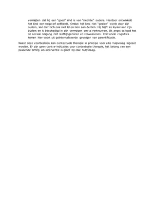 vermijden dat hij een “goed” kind is van “slechte” ouders. Hierdoor ontwikkeld
het kind een negatief zelfbeeld. Omdat het kind niet “gezien” wordt door zijn
ouders, kan het zich ook niet laten zien aan derden. Hij blijft zo loyaal aan zijn
ouders en is beschadigd in zijn vermogen om te vertrouwen. Uit angst schuwt het
de sociale omgang met leeftijdgenoten en volwassenen. Irrationele cognities
komen hier voort uit geïnternaliseerde gevolgen van parentificatie.
Naast deze voorbeelden kan contextuele therapie in principe voor elke hulpvraag ingezet
worden. Er zijn geen contra-indicaties voor contextuele therapie, het belang van een
passende timing als interventie is groot bij elke hulpvraag.
 