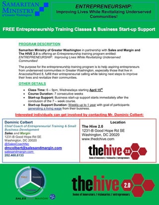 PROGRAM DESCRIPTION
Samaritan Ministry of Greater Washington in partnership with Sales and Margin and
The HIVE 2.0 is offering an Entrepreneurship training program entitled:
ENTREPRENEURSHIP: Improving Lives While Revitalizing Underserved
Communities!
The purpose for the entrepreneurship training program is to help aspiring entrepreneurs
from underserved communities in Greater Washington, especially those that live in
Anacostia/Ward 8, fulfill their entrepreneurial calling while taking next steps to improve
their lives and revitalize their communities.
OTHER DETAILS
 Class Time: 6 – 9pm, Wednesdays starting April 15th
 Course Duration: 7 consecutive weeks
 Start-up Support: Business start-up support starts immediately after the
conclusion of the 7 – week course.
 Start-up Support Duration: Weekly up to 1 year with goal of participants
generating a living wage from their business.
Interested individuals can get involved by contacting Mr. Dominic Colbert:
Dominic Colbert
Chief Coach of Entrepreneurial Training & Small
Business Development
Sales and Margin
1231-B Good Hope Rd SE
Washington, DC 20020
@SalesCoachNic
dmcolbert@salesandmargin.com
salesandmargin.com
202.468.6133
Location
The Hive 2.0
1231-B Good Hope Rd SE
Washington, DC 20020
www.thedchive.com
www.thedchive.com
 