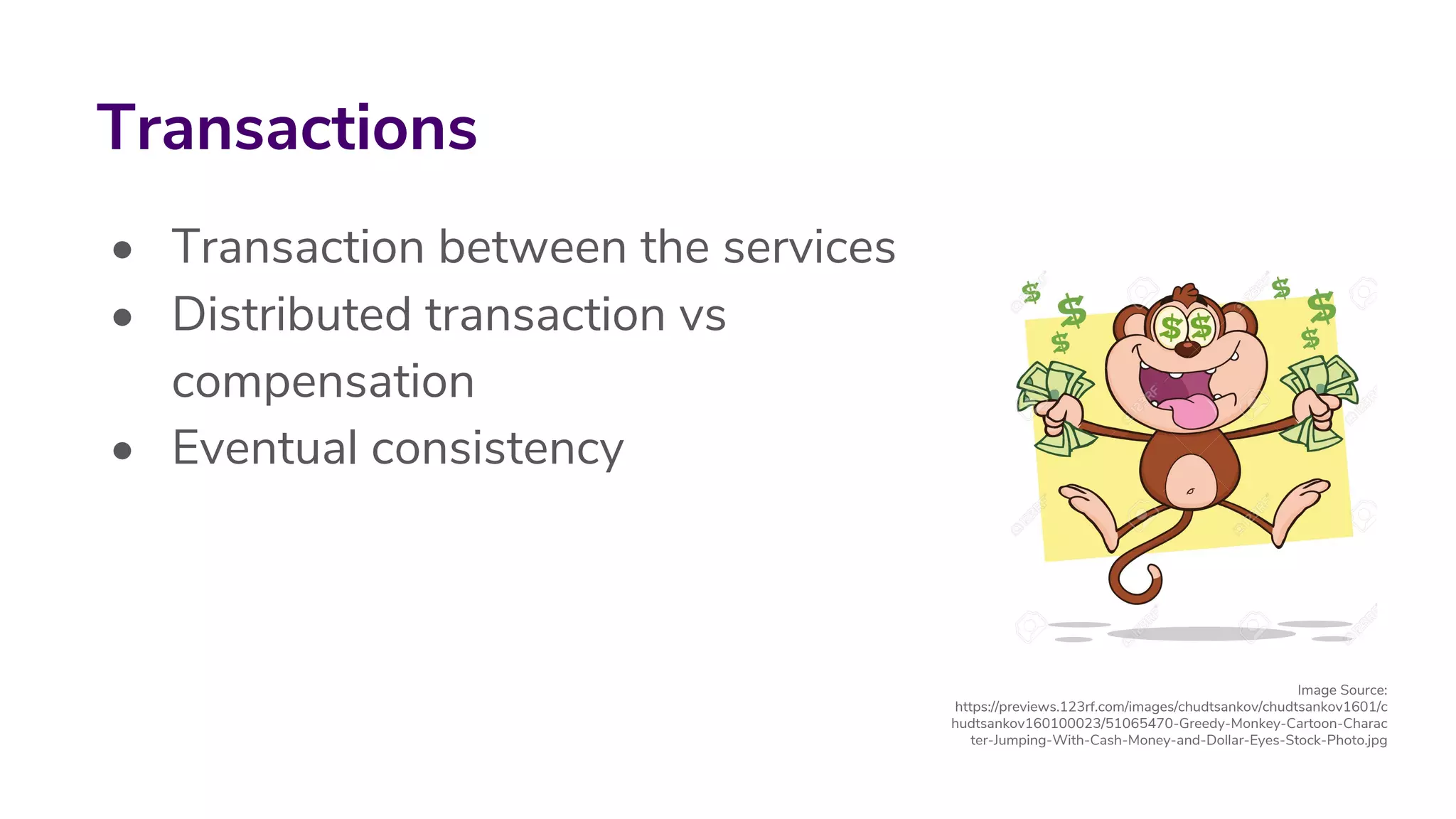 • Transaction between the services
• Distributed transaction vs
compensation
• Eventual consistency
Transactions
Image Source:
https://previews.123rf.com/images/chudtsankov/chudtsankov1601/c
hudtsankov160100023/51065470-Greedy-Monkey-Cartoon-Charac
ter-Jumping-With-Cash-Money-and-Dollar-Eyes-Stock-Photo.jpg
 