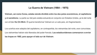 La Guerra de Vietnam (1964 – 1975)
Vietnam, así como Corea, estaba siendo dividido entre los dos polos económicos, el capitalismo
y el socialismo. La parte sur del país estaba actuando en conjunto con Estados Unidos, ya la del norte
con el líder Ho Chi Minh. Él quería transformar Vietnam en un solo país, sin fragmentación.
Los sureños eran adeptos del capitalismo, en contrapartida, los vietnamitas del norte, eran comunistas.
Los vietnamitas habían sido liberados del poder francés. Los estadounidenses comenzaron a enviar
las tropas en 1965, para apoyar el lado sur de Vietnam.
 
