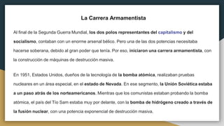 La Carrera Armamentista
Al final de la Segunda Guerra Mundial, los dos polos representantes del capitalismo y del
socialismo, contaban con un enorme arsenal bélico. Pero una de las dos potencias necesitaba
hacerse soberana, debido al gran poder que tenía. Por eso, iniciaron una carrera armamentista, con
la construcción de máquinas de destrucción masiva.
En 1951, Estados Unidos, dueños de la tecnología de la bomba atómica, realizaban pruebas
nucleares en un área especial, en el estado de Nevada. En ese segmento, la Unión Soviética estaba
a un paso atrás de los norteamericanos. Mientras que los comunistas estaban probando la bomba
atómica, el país del Tío Sam estaba muy por delante, con la bomba de hidrógeno creado a través de
la fusión nuclear, con una potencia exponencial de destrucción masiva.
 