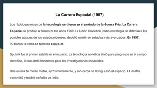 La Carrera Espacial (1957)
Los rápidos avances de la tecnología se dieron en el período de la Guerra Fría. La Carrera
Espacial se produjo a finales de los años 1950. La Unión Soviética, como estrategia de defensa a los
posibles ataques de los estadounidenses, decidió invertir en estudios más avanzados. En 1957,
iniciaron la llamada Carrera Espacial.
Sputnik fue el primer satelite en el espacio. La tecnología soviética sirvió para progresos en el campo
científico, lo que abrió horizontes para las investigaciones espaciales.
Una esfera de medio metro, aproximadamente, y con cerca de 80 kg subió al espacio. El satélite
transmitió y recibía señales de radio.
 
