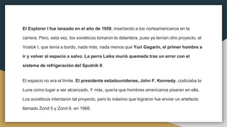 El Explorer I fue lanzado en el año de 1958, insertando a los norteamericanos en la
carrera. Pero, esta vez, los soviéticos tomaron la delantera, pues ya tenían otro proyecto, el
Vostok I, que tenía a bordo, nada más, nada menos que Yuri Gagarin, el primer hombre a
ir y volver al espacio a salvo. La perra Laika murió quemada tras un error con el
sistema de refrigeración del Sputnik II.
El espacio no era el límite. El presidente estadounidense, John F. Kennedy, codiciaba la
Luna como lugar a ser alcanzado. Y más, quería que hombres americanos pisaran en ella.
Los soviéticos intentaron tal proyecto, pero lo máximo que lograron fue enviar un artefacto
llamado Zond 5 y Zond 6, en 1968.
 