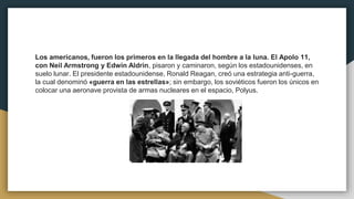 Los americanos, fueron los primeros en la llegada del hombre a la luna. El Apolo 11,
con Neil Armstrong y Edwin Aldrin, pisaron y caminaron, según los estadounidenses, en
suelo lunar. El presidente estadounidense, Ronald Reagan, creó una estrategia anti-guerra,
la cual denominó «guerra en las estrellas»; sin embargo, los soviéticos fueron los únicos en
colocar una aeronave provista de armas nucleares en el espacio, Polyus.
 