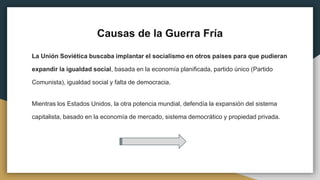 Causas de la Guerra Fría
La Unión Soviética buscaba implantar el socialismo en otros países para que pudieran
expandir la igualdad social, basada en la economía planificada, partido único (Partido
Comunista), igualdad social y falta de democracia.
Mientras los Estados Unidos, la otra potencia mundial, defendía la expansión del sistema
capitalista, basado en la economía de mercado, sistema democrático y propiedad privada.
 