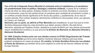 Con el fin de la Segunda Guerra Mundial el contraste entre el capitalismo y el socialismo
era predominante entre la política, ideología y sistemas militares. A pesar de la rivalidad e
intento de influir en otros países, Estados Unidos no enfrentó a la Unión Soviética (y viceversa)
con armamentos, pues los dos países tenían en posesión gran cantidad de armamento nuclear, y
un conflicto armado directo significaría el fin de los dos países y, posiblemente, de la vida en
nuestro planeta. Pero ambos acabaron alimentando conflictos en otros países como, por ejemplo,
en Corea y en Vietnam.
Alemania, por su parte, se adhirió al Plan Marshall para restablecer, lo que hizo que la Unión
Soviética bloqueara todas las rutas terrestres que daban acceso a Berlín. De esta forma,
Alemania, apoyada por Estados Unidos, abastecía su parte de Berlín por vías aéreas provocando
mayor insatisfacción soviética y lo que provocó la división de Alemania en Alemania Oriental y
Alemania Occidental.
En 1949, Estados Unidos junto con sus aliados crearon la OTAN (Organización del Tratado
del Atlántico Norte) que tenía como objetivo mantener alianzas militares para que éstos
pudieran protegerse en casos de ataque. En cambio, la Unión Soviética firma con sus aliados
el Pacto de Varsovia que también tenía como objetivo la unión de las fuerzas militares de toda
Europa Oriental.
 