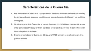 Características de la Guerra fría
1. Fue nombrada la «Guerra Fría » porque ambas partes no entran en confrontación directa y
las armas nucleares, se puede considerar una guerra disputas estratégicas y los conflictos
ideológicos.
2. La primera parte de la Guerra fue la carrera de armas, donde había un concurso de armas
entre los Estados Unidos y la Unión Soviética, con el objetivo principal de demostrar quién
tenía más potencia de fuego.
3. Durante el período de la Guerra, los EE.UU. y la URSS también se involucraron en otras
guerras directas.
 