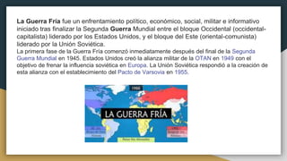 La Guerra Fría fue un enfrentamiento político, económico, social, militar e informativo
iniciado tras finalizar la Segunda Guerra Mundial entre el bloque Occidental (occidental-
capitalista) liderado por los Estados Unidos, y el bloque del Este (oriental-comunista)
liderado por la Unión Soviética.
La primera fase de la Guerra Fría comenzó inmediatamente después del final de la Segunda
Guerra Mundial en 1945. Estados Unidos creó la alianza militar de la OTAN en 1949 con el
objetivo de frenar la influencia soviética en Europa. La Unión Soviética respondió a la creación de
esta alianza con el establecimiento del Pacto de Varsovia en 1955.
 