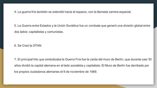 4. La guerra fría también se extendió hacia el espacio, con la llamada carrera espacial.
5. La Guerra entre Estados y la Unión Soviética fue un combate que generó una división global entre
dos lados: capitalistas y comunistas.
6. Se Creó la OTAN
7. El principal hito que simbolizaba la Guerra Fría fue la caída del muro de Berlín, que durante casi 30
años dividió la capital alemana en el lado socialista y capitalista. El Muro de Berlín fue derribado por
los propios ciudadanos alemanes el 9 de noviembre de 1989.
 