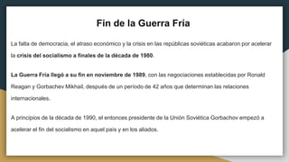 Fin de la Guerra Fría
La falta de democracia, el atraso económico y la crisis en las repúblicas soviéticas acabaron por acelerar
la crisis del socialismo a finales de la década de 1980.
La Guerra Fría llegó a su fin en noviembre de 1989, con las negociaciones establecidas por Ronald
Reagan y Gorbachev Mikhail, después de un período de 42 años que determinan las relaciones
internacionales.
A principios de la década de 1990, el entonces presidente de la Unión Soviética Gorbachov empezó a
acelerar el fin del socialismo en aquel país y en los aliados.
 