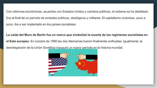 Con reformas económicas, acuerdos con Estados Unidos y cambios políticos, el sistema se ha debilitado.
Era el final de un período de embates políticos, ideológicos y militares. El capitalismo victorioso, poco a
poco, iba a ser implantado en los países socialistas.
La caída del Muro de Berlín fue un marco que simbolizó la muerte de los regímenes socialistas en
el Este europeo. En octubre de 1990 las dos Alemanias fueron finalmente unificadas. Igualmente, la
desintegración de la Unión Soviética inauguró un nuevo período en la historia mundial.
 