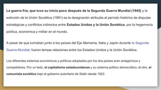 La guerra fría, que tuvo su inicio poco después de la Segunda Guerra Mundial (1945) y la
extinción de la Unión Soviética (1991) es la designación atribuida al período histórico de disputas
estratégicas y conflictos indirectos entre Estados Unidos y la Unión Soviética, por la hegemonía
política, económica y militar en el mundo.
A pesar de que luchaban junto a los países del Eje Alemania, Italia y Japón durante la Segunda
Guerra Mundial, fueron tensas relaciones entre los Estados Unidos y la Unión Soviética.
Los diferentes sistemas económicos y políticos adoptados por los dos países eran antagónicos y
competidores. Por un lado, el capitalismo estadounidense y su sistema político democrático; el otro, el
comunista soviético bajo el gobierno autoritario de Stalin desde 1922.
 
