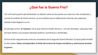 ¿Qué fue la Guerra Fría?
Con el fin de la guerra aproximándose, la relación entre los dos países era cada vez más complicada y,
cuando el conflicto de hecho terminó, ya era evidente que la colaboración entre las dos potencias
también había llegado a su fin.
El enemigo común, el nazismo, fue lo que mantuvo al lado del otro y, una vez derrotado, cada país trató
de hacer frente a sus propios intereses políticos, económicos y territoriales.
Al final de las negociaciones entre los vencedores de la Segunda Guerra Mundial, Europa quedó dividida
en dos partes. Estas corresponden al límite del avance de tropas soviéticas y americanas durante
la guerra.
 