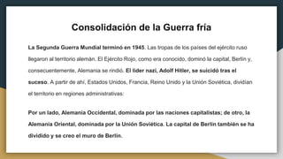 Consolidación de la Guerra fría
La Segunda Guerra Mundial terminó en 1945. Las tropas de los países del ejército ruso
llegaron al territorio alemán. El Ejército Rojo, como era conocido, dominó la capital, Berlín y,
consecuentemente, Alemania se rindió. El líder nazi, Adolf Hitler, se suicidó tras el
suceso. A partir de ahí, Estados Unidos, Francia, Reino Unido y la Unión Soviética, dividían
el territorio en regiones administrativas:
Por un lado, Alemania Occidental, dominada por las naciones capitalistas; de otro, la
Alemania Oriental, dominada por la Unión Soviética. La capital de Berlín también se ha
dividido y se creo el muro de Berlín.
 