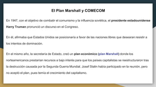 El Plan Marshall y COMECOM
En 1947, con el objetivo de combatir el comunismo y la influencia soviética, el presidente estadounidense
Harry Truman pronunció un discurso en el Congreso.
En él, afirmaba que Estados Unidos se posicionaría a favor de las naciones libres que desearan resistir a
los intentos de dominación.
En el mismo año, la secretaría de Estado, creó un plan económico (plan Marshall) donde los
norteamericanos prestarían recursos a bajo interés para que los países capitalistas se reestructuraron tras
la destrucción causada por la Segunda Guerra Mundial. Josef Stalin había participado en la reunión, pero
no aceptó el plan, pues temía el crecimiento del capitalismo.
 