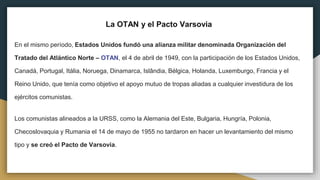 La OTAN y el Pacto Varsovia
En el mismo período, Estados Unidos fundó una alianza militar denominada Organización del
Tratado del Atlántico Norte – OTAN, el 4 de abril de 1949, con la participación de los Estados Unidos,
Canadá, Portugal, Itália, Noruega, Dinamarca, Islândia, Bélgica, Holanda, Luxemburgo, Francia y el
Reino Unido, que tenía como objetivo el apoyo mutuo de tropas aliadas a cualquier investidura de los
ejércitos comunistas.
Los comunistas alineados a la URSS, como la Alemania del Este, Bulgaria, Hungría, Polonia,
Checoslovaquia y Rumania el 14 de mayo de 1955 no tardaron en hacer un levantamiento del mismo
tipo y se creó el Pacto de Varsovia.
 