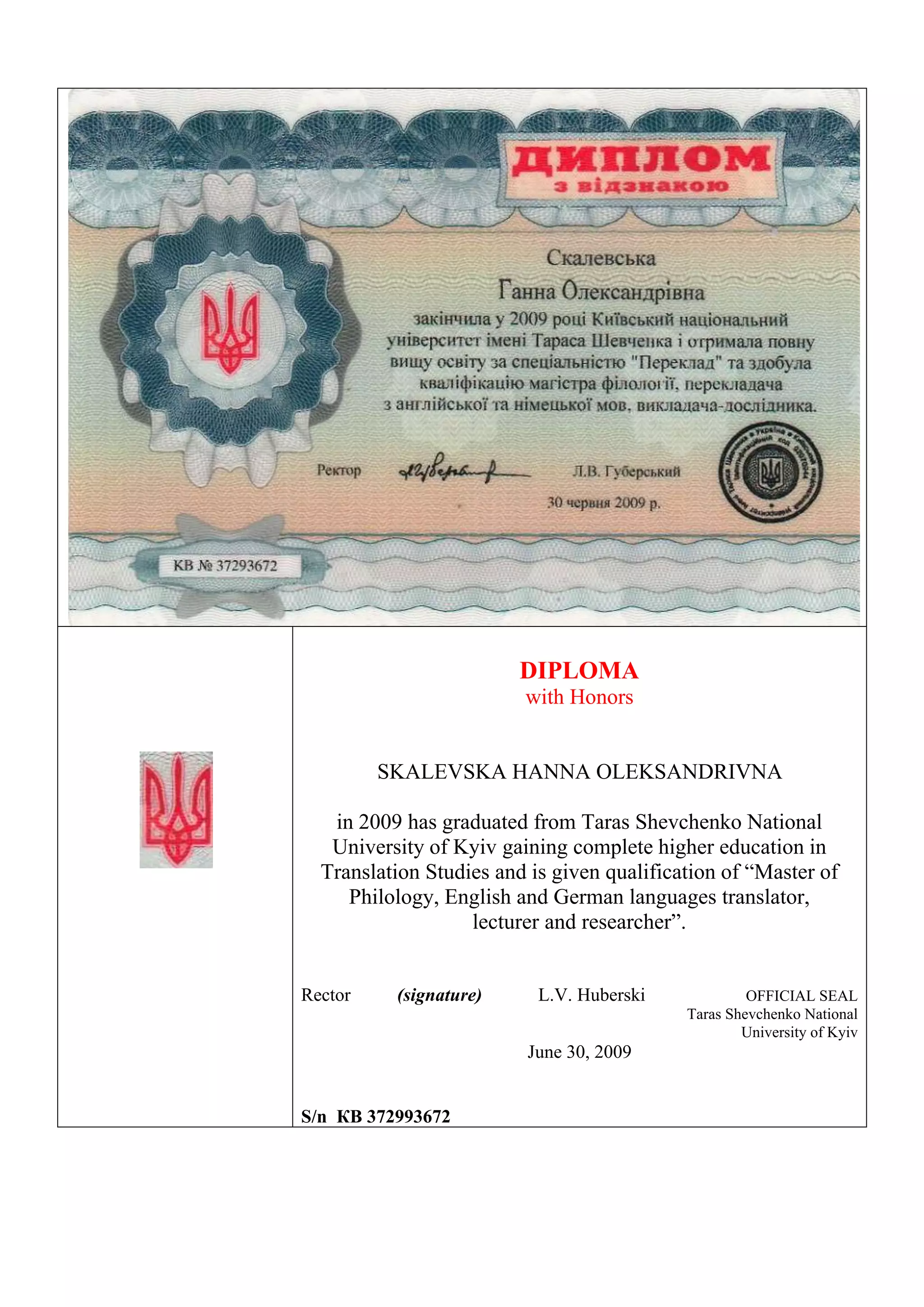 DIPLOMA
with Honors
SKALEVSKA HANNA OLEKSANDRIVNA
in 2009 has graduated from Taras Shevchenko National
University of Kyiv gaining complete higher education in
Translation Studies and is given qualification of “Master of
Philology, English and German languages translator,
lecturer and researcher”.
Rector (signature) L.V. Huberski OFFICIAL SEAL
Taras Shevchenko National
University of Kyiv
June 30, 2009
S/n КВ 372993672
 