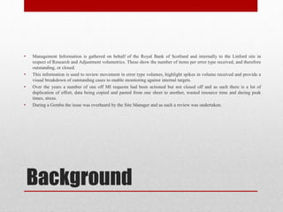 Background
• Management Information is gathered on behalf of the Royal Bank of Scotland and internally to the Linford site in
respect of Research and Adjustment volumetrics. These show the number of items per error type received, and therefore
outstanding, or closed.
• This information is used to review movement in error type volumes, highlight spikes in volume received and provide a
visual breakdown of outstanding cases to enable monitoring against internal targets.
• Over the years a number of one off MI requests had been actioned but not closed off and as such there is a lot of
duplication of effort, data being copied and pasted from one sheet to another, wasted resource time and during peak
times, stress.
• During a Gemba the issue was overheard by the Site Manager and as such a review was undertaken.
 