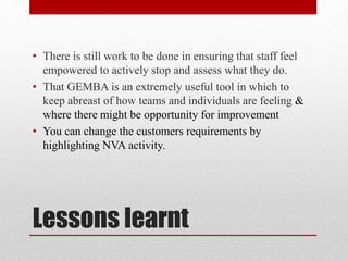 Lessons learnt
• There is still work to be done in ensuring that staff feel
empowered to actively stop and assess what they do.
• That GEMBA is an extremely useful tool in which to
keep abreast of how teams and individuals are feeling &
where there might be opportunity for improvement
• You can change the customers requirements by
highlighting NVA activity.
 