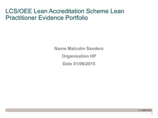  © OEE 2013
2
LCS/OEE Lean Accreditation Scheme Lean
Practitioner Evidence Portfolio
Name Malcolm Sanders
Organisation HP
Date 01/06/2015
 
