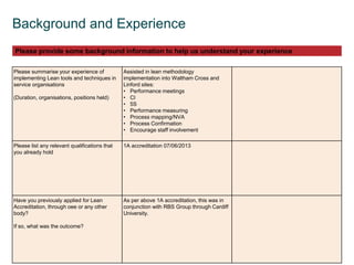  © OEE 2013
3
Background and Experience
Please summarise your experience of
implementing Lean tools and techniques in
service organisations
(Duration, organisations, positions held)
Assisted in lean methodology
implementation into Waltham Cross and
Linford sites:
• Performance meetings
• CI
• 5S
• Performance measuring
• Process mapping/NVA
• Process Confirmation
• Encourage staff involvement
Please list any relevant qualifications that
you already hold
1A accreditation 07/06/2013
Have you previously applied for Lean
Accreditation, through oee or any other
body?
If so, what was the outcome?
As per above 1A accreditation, this was in
conjunction with RBS Group through Cardiff
University.
Please provide some background information to help us understand your experience
 