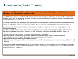 © OEE 2013
5
Understanding Lean Thinking
In your own words, define “Lean” and describe how you would implement Lean effectively and sustainably into an
organisation. Your answer should fit into the box below.
I would define Lean as a way in which to identify and remove areas of risk and process deficiencies, improve work flow and eliminate
waste and striving to be the best you can be through continuous improvement. Taking into account your customers needs and asking
yourself what services you would pay for.
I would look to implement Lean effectively by firstly engaging with my team so that they understand what is required, the methodologies,
who has the responsibility and how important they are as they have the experience and knowledge to help transform what they do.
Ensure relevant Key Performance Metrics and measures are introduced so individuals can identify what they do to our own and
customer’s service levels.
I would then introduce different aspects of Lean methodology based on the speed of understanding ensuring that each element has
been taken on-board and working before introducing the next. Working with Team Leads, smaller staff teams and or SME’s to:
 Introduce daily meetings for two way performance feedback, discuss and log issues.
 Map out processes to identify waste opportunities and increase efficiencies creating standard operating procedures.
 Gain individual/team ownership with ‘Champions’ of various activities such as CI/Waste, 5S.
 Ensure benefits are tracked and reported back to the team(s)
 Complete regular reviews to ensure tasks are being carried out correctly and performance criteria measurements are still relevant and
effective.
It is paramount that staff feel engaged and can see the benefits being derived from these processes and even how creating this capacity
is used are understood. Ensuring that there is a good 2 way feedback process in place to aid this can make a huge difference in staff
sustainability and future engagement.
 