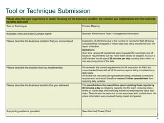  © OEE 2013
6
Tool or Technique Submission
Please describe your experience in detail, focusing on the business problem, the solution you implemented and the business
benefits delivered
Tool or Technique Process Mapping
Business Area and Client Contact Name* Business Performance Team - Management Information
Please describe the business problem that you encountered Duplication of effort/time due to the number of reports for R&A MI being
completed that overlapped or meant data was being transferred from one
report to another.
Background.
Over time various MI reports had been requested for seemingly one off
issues or requirements but had never been closed or stopped. As such a
staff member would spend 50 minutes per day updating them when no
one was using some of the data.
Please describe the solution that you implemented We reviewed the current requirements for MI production for R&A and
cross checked these with all of the various reports being completed on a
daily basis.
We found that one particular spreadsheet being completed covered the
requirements and would therefore remove 2 other spreadsheets from
requiring daily updates.
Please describe the business benefits that you delivered This would reduce the overall time spent updating these reports by
30 minutes a day so releasing capacity into the team, reducing stress
levels on busier days and improving morale by removing non value add
tasks. There is also the reduction in risk associated with multiple hand offs
where information was previously being copied and pasted.
Supporting evidence provided See attached Power Point
 