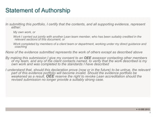 © OEE 2013
7
Statement of Authorship
In submitting this portfolio, I certify that the contents, and all supporting evidence, represent
either:
My own work, or
Work I carried out jointly with another Lean team member, who has been suitably credited in the
relevant sections of this document, or
Work completed by members of a client team or department, working under my direct guidance and
coaching
None of the evidence submitted represents the work of others except as described above
By making this submission I give my consent to an OEE assessor contacting other members
of my team, and any of the client contacts named, to verify that the work described is my
own work and was completed to the standards I have described
I understand that, should this declaration prove (now or in the future) to be untrue, the relevant
part of this evidence portfolio will become invalid. Should the evidence portfolio be
weakened as a result, OEE reserve the right to revoke Lean accreditation should the
revised submission no longer provide a suitably strong case.
 
