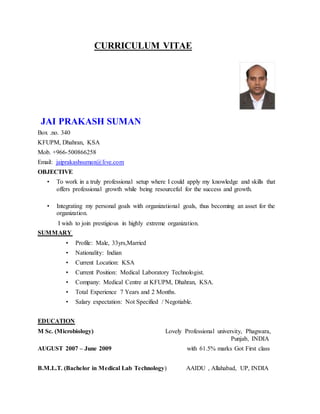 CURRICULUM VITAE
JAI PRAKASH SUMAN
Box .no. 340
KFUPM, Dhahran, KSA
Mob. +966-500866258
Email: jaiprakashsuman@live.com
OBJECTIVE
• To work in a truly professional setup where I could apply my knowledge and skills that
offers professional growth while being resourceful for the success and growth.
• Integrating my personal goals with organizational goals, thus becoming an asset for the
organization.
I wish to join prestigious in highly extreme organization.
SUMMARY
• Profile: Male, 33yrs,Married
• Nationality: Indian
• Current Location: KSA
• Current Position: Medical Laboratory Technologist.
• Company: Medical Centre at KFUPM, Dhahran, KSA.
• Total Experience 7 Years and 2 Months.
• Salary expectation: Not Specified / Negotiable.
EDUCATION
M Sc. (Microbiology) Lovely Professional university, Phagwara,
Punjab, INDIA
AUGUST 2007 – June 2009 with 61.5% marks Got First class
B.M.L.T. (Bachelor in Medical Lab Technology) AAIDU , Allahabad, UP, INDIA
 